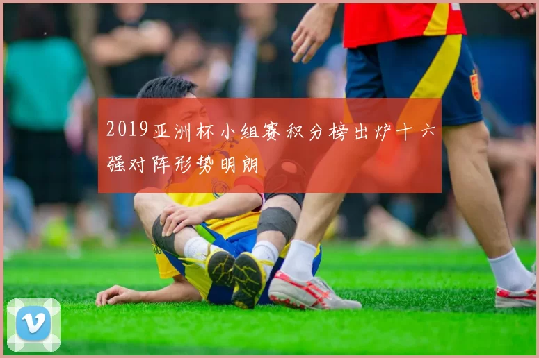 2019亚洲杯小组赛积分榜出炉十六强对阵形势明朗