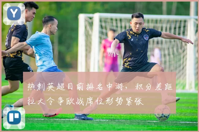 热剌英超目前排名中游，积分差距拉大令争欧战席位形势紧张