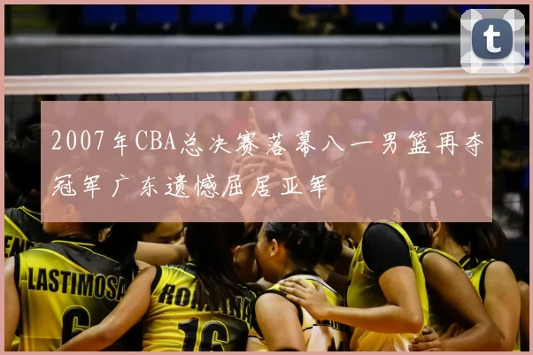 2007年CBA总决赛落幕八一男篮再夺冠军广东遗憾屈居亚军