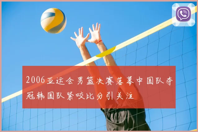 2006亚运会男篮决赛落幕中国队夺冠韩国队紧咬比分引关注