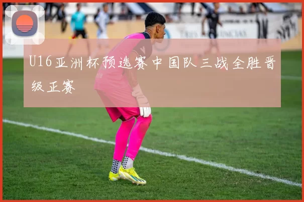 U16亚洲杯预选赛中国队三战全胜晋级正赛