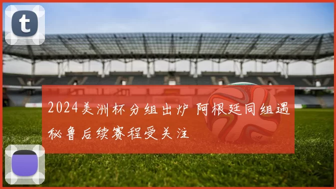 2024美洲杯分组出炉 阿根廷同组遇秘鲁后续赛程受关注