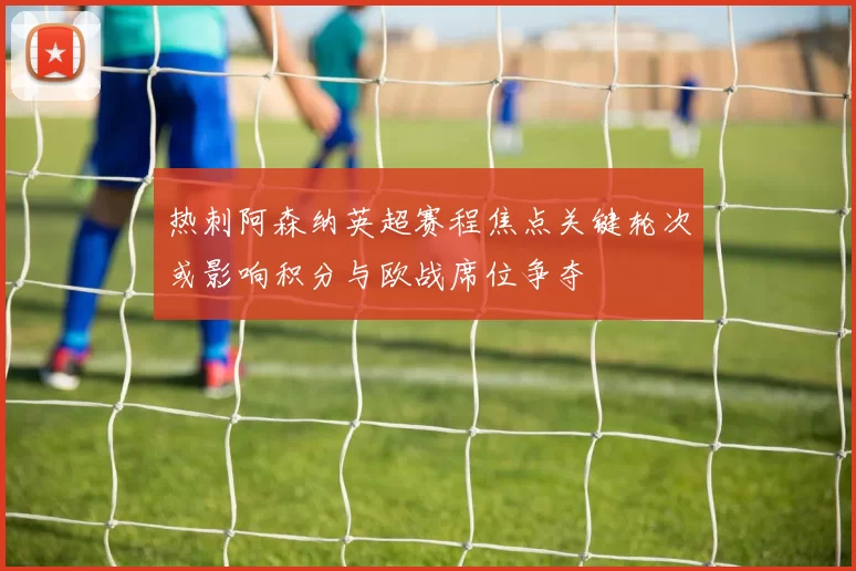 热刺阿森纳英超赛程焦点关键轮次或影响积分与欧战席位争夺