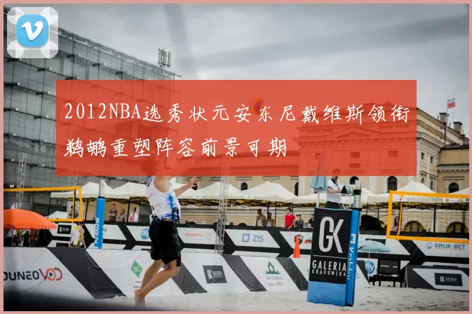 2012NBA选秀状元安东尼戴维斯领衔鹈鹕重塑阵容前景可期