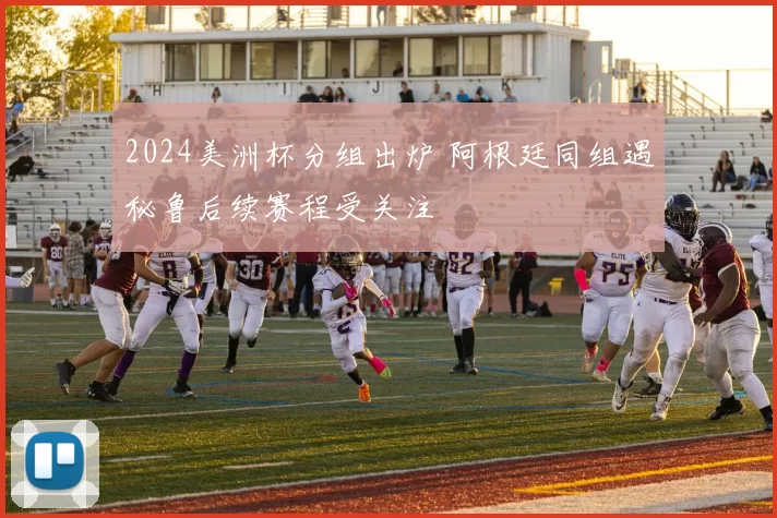 2024美洲杯分组出炉 阿根廷同组遇秘鲁后续赛程受关注