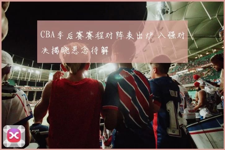 CBA季后赛赛程对阵表出炉 八强对决揭晓悬念待解
