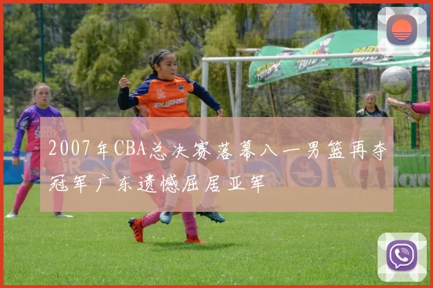 2007年CBA总决赛落幕八一男篮再夺冠军广东遗憾屈居亚军