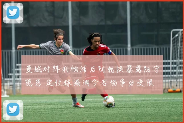 曼城对阵利物浦后防轮换暴露防守隐患 定位球漏洞令客场争分受限