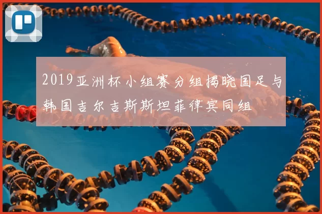 2019亚洲杯小组赛分组揭晓国足与韩国吉尔吉斯斯坦菲律宾同组