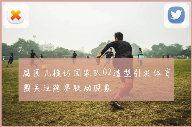 腐团儿模仿国家队02造型引发体育圈关注跨界联动现象