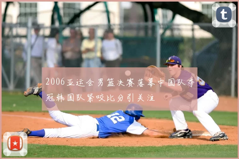 2006亚运会男篮决赛落幕中国队夺冠韩国队紧咬比分引关注