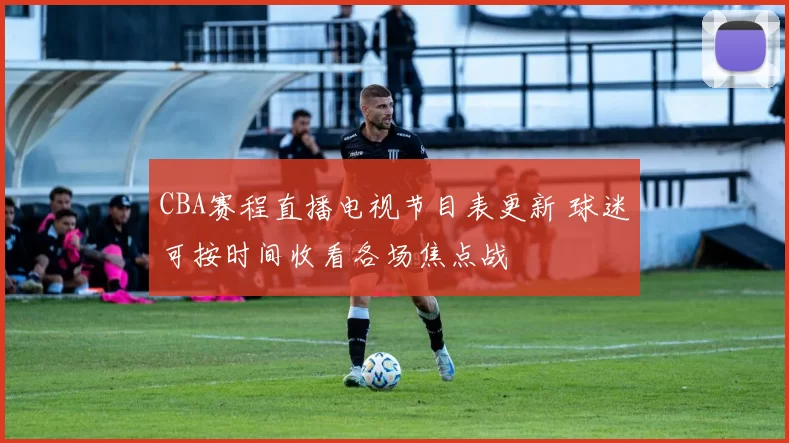 CBA赛程直播电视节目表更新 球迷可按时间收看各场焦点战