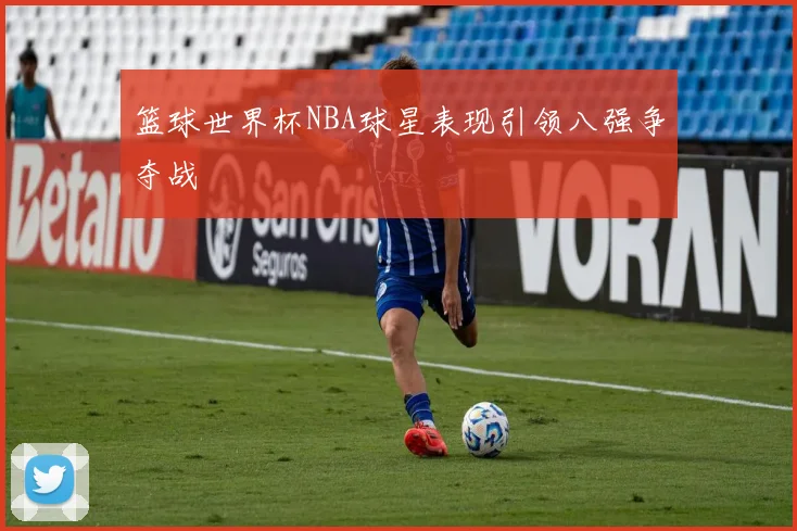 篮球世界杯NBA球星表现引领八强争夺战