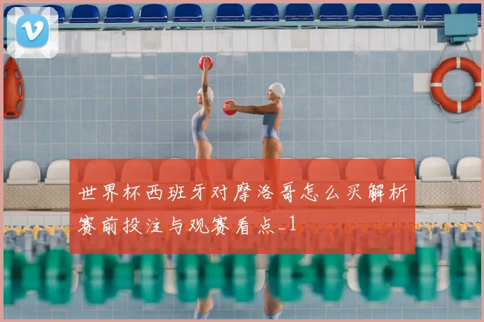 世界杯西班牙对摩洛哥怎么买解析赛前投注与观赛看点_1