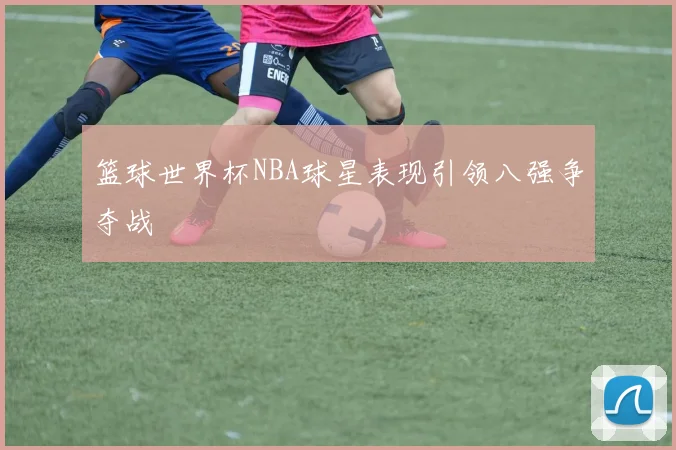篮球世界杯NBA球星表现引领八强争夺战