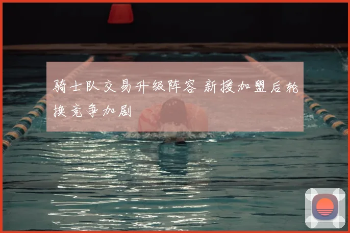 骑士队交易升级阵容 新援加盟后轮换竞争加剧