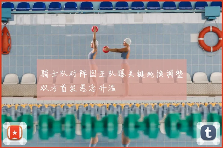 骑士队对阵国王队曝关键轮换调整双方首发悬念升温