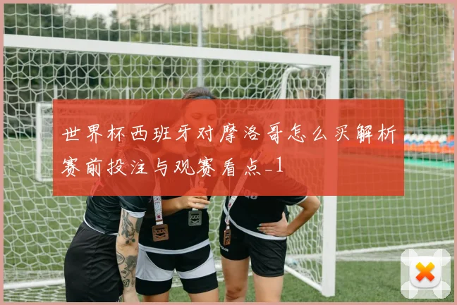 世界杯西班牙对摩洛哥怎么买解析赛前投注与观赛看点_1